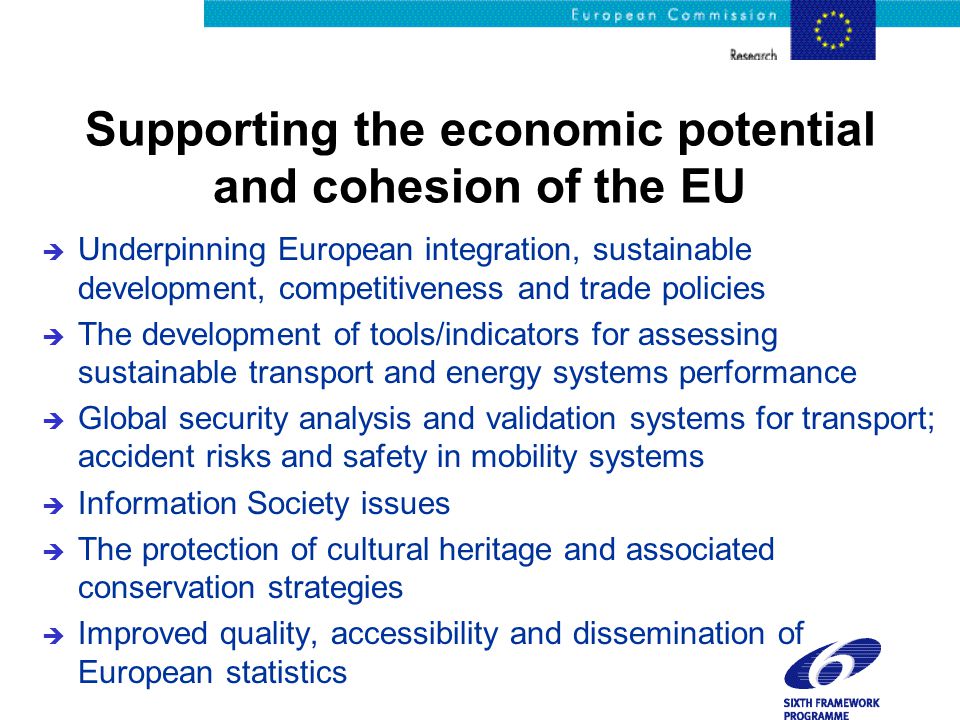 Supporting the economic potential and cohesion of the EU è Underpinning European integration, sustainable development, competitiveness and trade policies è The development of tools/indicators for assessing sustainable transport and energy systems performance è Global security analysis and validation systems for transport; accident risks and safety in mobility systems è Information Society issues è The protection of cultural heritage and associated conservation strategies è Improved quality, accessibility and dissemination of European statistics