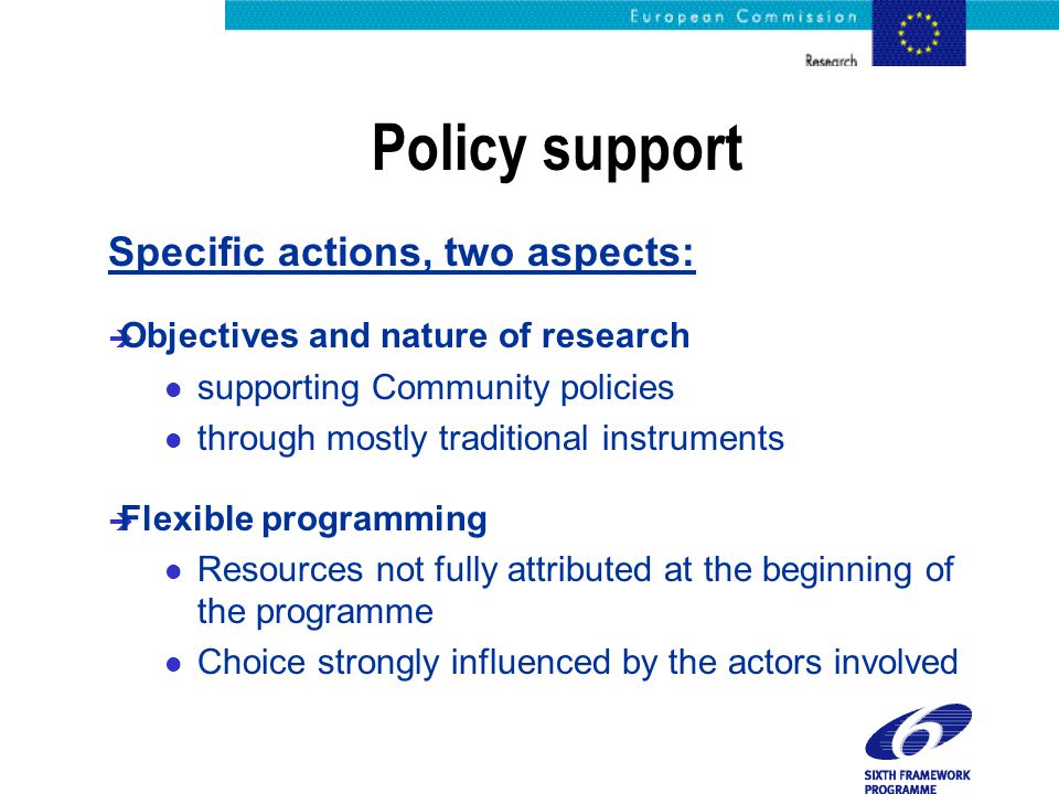 Policy support Specific actions, two aspects: è Objectives and nature of research l supporting Community policies l through mostly traditional instruments è Flexible programming l Resources not fully attributed at the beginning of the programme l Choice strongly influenced by the actors involved
