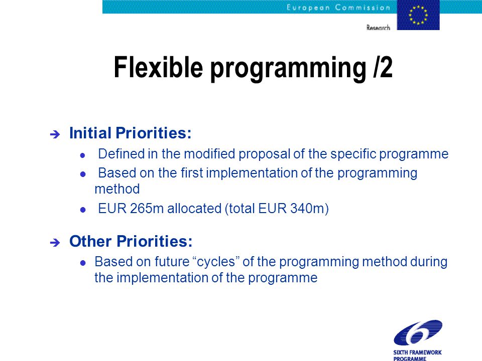 Flexible programming /2 è Initial Priorities: l Defined in the modified proposal of the specific programme l Based on the first implementation of the programming method l EUR 265m allocated (total EUR 340m) è Other Priorities: l Based on future cycles of the programming method during the implementation of the programme