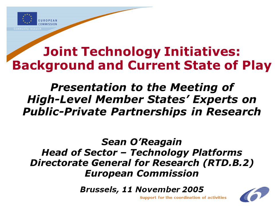 Support for the coordination of activities Joint Technology Initiatives: Background and Current State of Play Presentation to the Meeting of High-Level Member States’ Experts on Public-Private Partnerships in Research Sean O’Reagain Head of Sector – Technology Platforms Directorate General for Research (RTD.B.2) European Commission Brussels, 11 November 2005