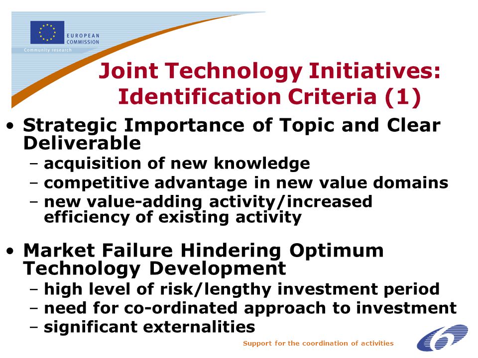 Support for the coordination of activities Joint Technology Initiatives: Identification Criteria (1) Strategic Importance of Topic and Clear Deliverable –acquisition of new knowledge –competitive advantage in new value domains –new value-adding activity/increased efficiency of existing activity Market Failure Hindering Optimum Technology Development –high level of risk/lengthy investment period –need for co-ordinated approach to investment –significant externalities