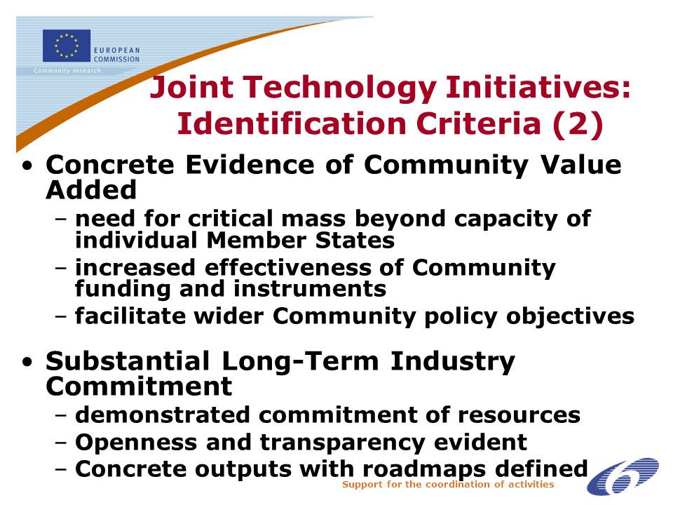 Support for the coordination of activities Joint Technology Initiatives: Identification Criteria (2) Concrete Evidence of Community Value Added –need for critical mass beyond capacity of individual Member States –increased effectiveness of Community funding and instruments –facilitate wider Community policy objectives Substantial Long-Term Industry Commitment –demonstrated commitment of resources –Openness and transparency evident –Concrete outputs with roadmaps defined