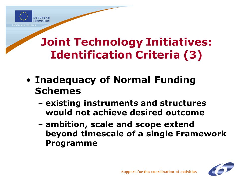 Support for the coordination of activities Joint Technology Initiatives: Identification Criteria (3) Inadequacy of Normal Funding Schemes –existing instruments and structures would not achieve desired outcome –ambition, scale and scope extend beyond timescale of a single Framework Programme