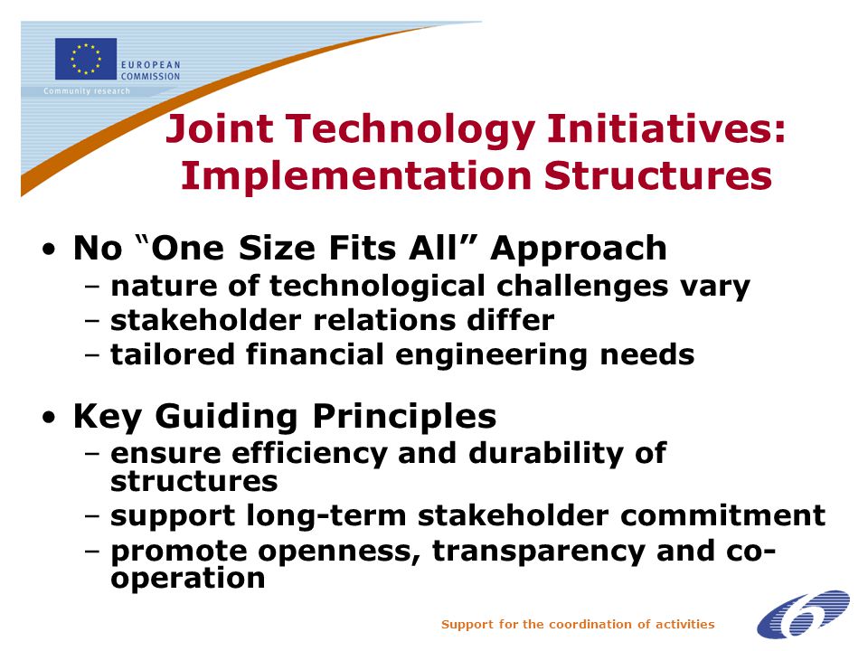 Support for the coordination of activities Joint Technology Initiatives: Implementation Structures No One Size Fits All Approach –nature of technological challenges vary –stakeholder relations differ –tailored financial engineering needs Key Guiding Principles –ensure efficiency and durability of structures –support long-term stakeholder commitment –promote openness, transparency and co- operation