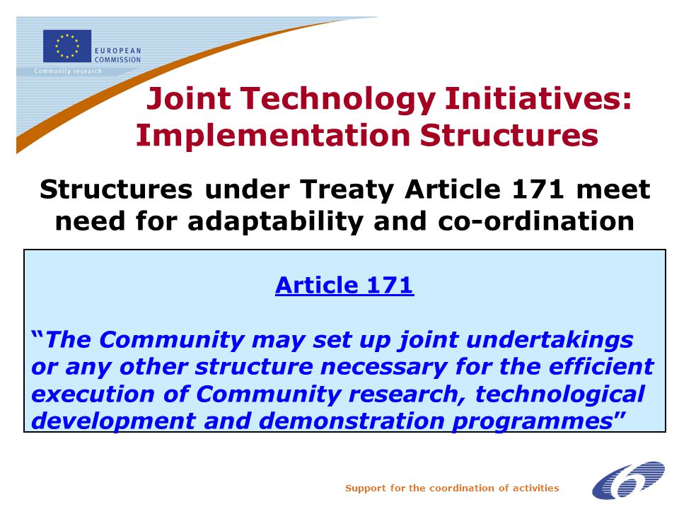 Support for the coordination of activities Joint Technology Initiatives: Implementation Structures The Structures under Treaty Article 171 meet need for adaptability and co-ordination Article 171 The Community may set up joint undertakings or any other structure necessary for the efficient execution of Community research, technological development and demonstration programmes