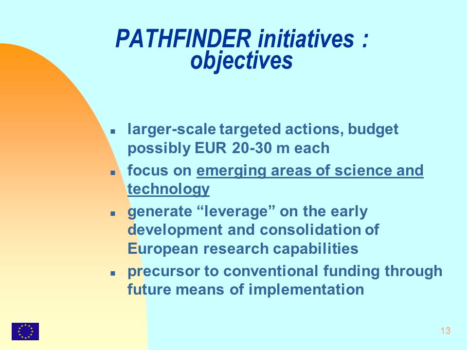 13 PATHFINDER initiatives : objectives n larger-scale targeted actions, budget possibly EUR m each n focus on emerging areas of science and technology n generate leverage on the early development and consolidation of European research capabilities n precursor to conventional funding through future means of implementation