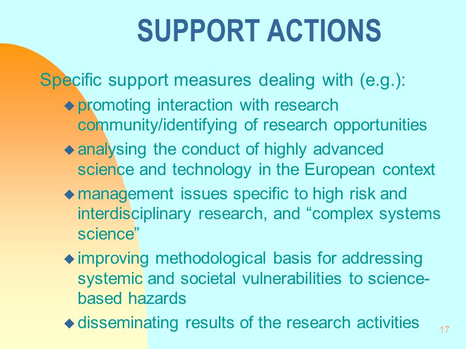 17 SUPPORT ACTIONS Specific support measures dealing with (e.g.): u promoting interaction with research community/identifying of research opportunities u analysing the conduct of highly advanced science and technology in the European context u management issues specific to high risk and interdisciplinary research, and complex systems science u improving methodological basis for addressing systemic and societal vulnerabilities to science- based hazards u disseminating results of the research activities