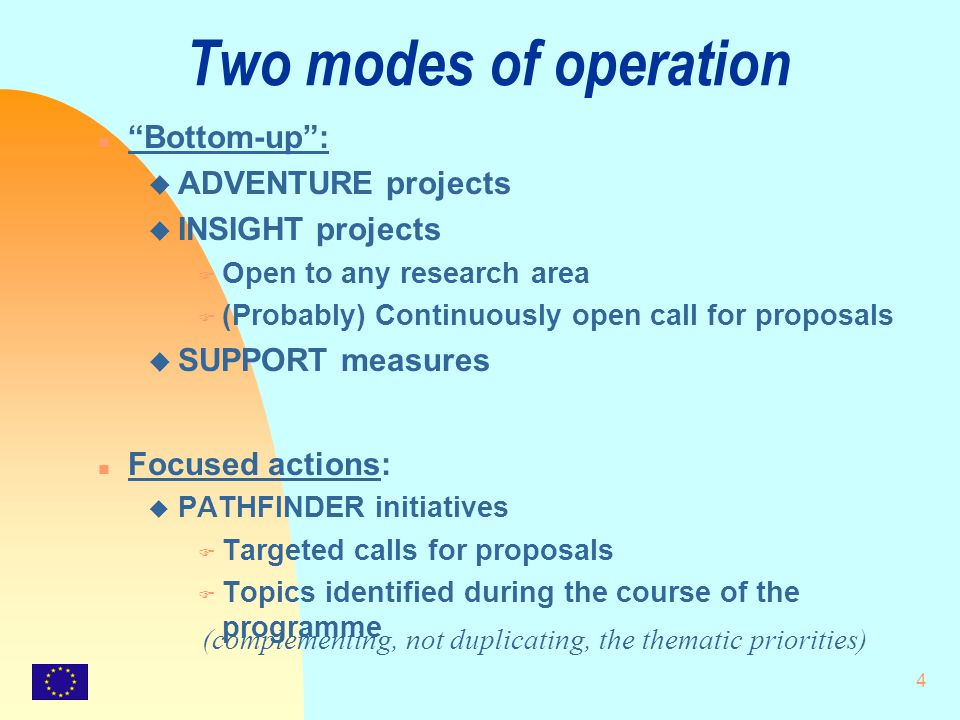4 Two modes of operation n Bottom-up : u ADVENTURE projects u INSIGHT projects F Open to any research area F (Probably) Continuously open call for proposals u SUPPORT measures n Focused actions: u PATHFINDER initiatives F Targeted calls for proposals F Topics identified during the course of the programme (complementing, not duplicating, the thematic priorities)