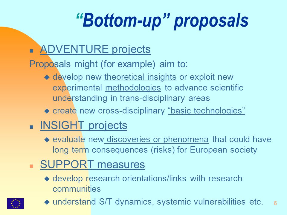 6 Bottom-up proposals n ADVENTURE projects Proposals might (for example) aim to: u develop new theoretical insights or exploit new experimental methodologies to advance scientific understanding in trans-disciplinary areas u create new cross-disciplinary basic technologies n INSIGHT projects u evaluate new discoveries or phenomena that could have long term consequences (risks) for European society n SUPPORT measures u develop research orientations/links with research communities u understand S/T dynamics, systemic vulnerabilities etc.
