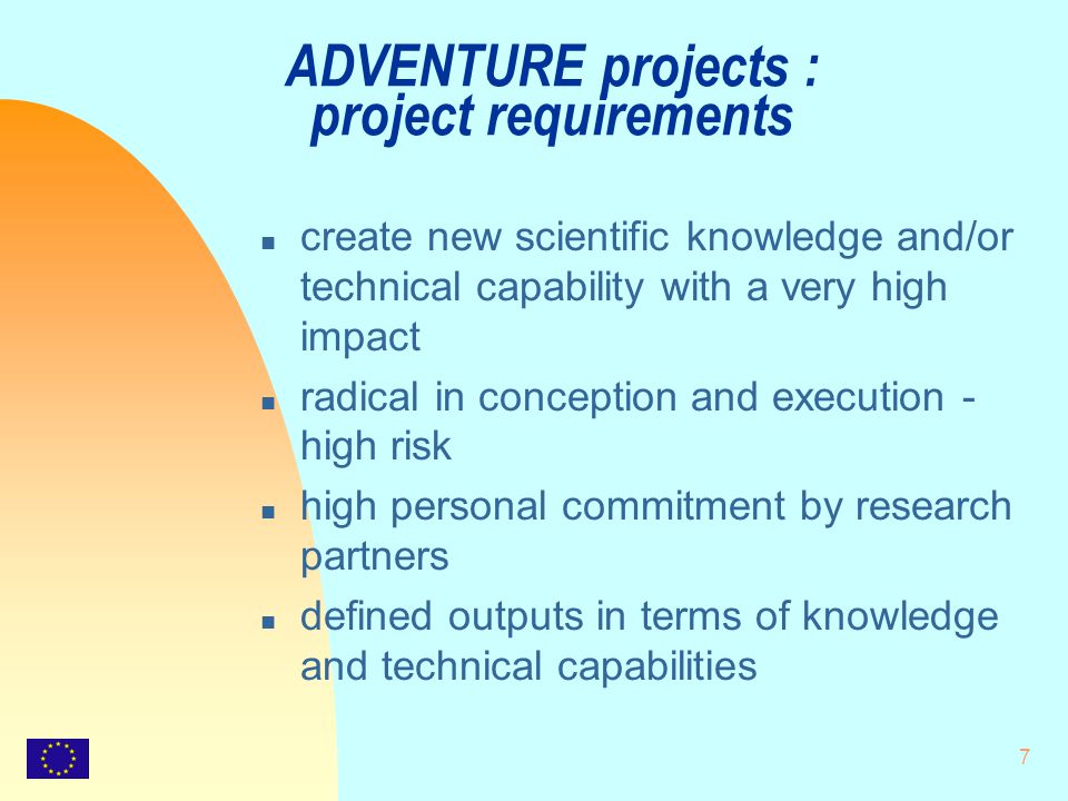 7 ADVENTURE projects : project requirements n create new scientific knowledge and/or technical capability with a very high impact n radical in conception and execution - high risk n high personal commitment by research partners n defined outputs in terms of knowledge and technical capabilities