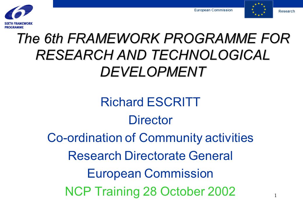 European Commission Research 1 The 6th FRAMEWORK PROGRAMME FOR RESEARCH AND TECHNOLOGICAL DEVELOPMENT Richard ESCRITT Director Co-ordination of Community activities Research Directorate General European Commission NCP Training 28 October 2002