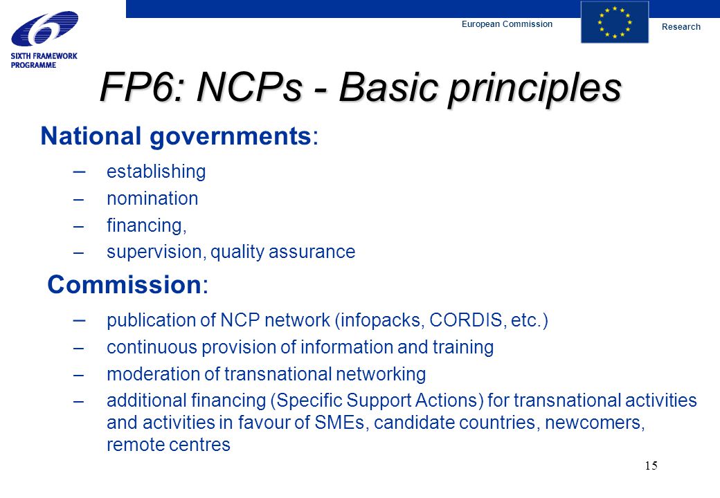 European Commission Research 15 FP6: NCPs - Basic principles National governments: – establishing – nomination – financing, – supervision, quality assurance Commission: – publication of NCP network (infopacks, CORDIS, etc.) – continuous provision of information and training – moderation of transnational networking – additional financing (Specific Support Actions) for transnational activities and activities in favour of SMEs, candidate countries, newcomers, remote centres
