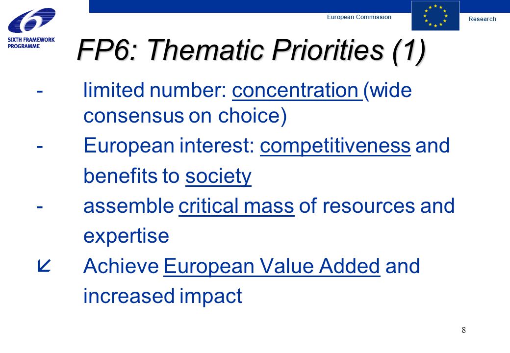 European Commission Research 8 FP6: Thematic Priorities (1) -limited number: concentration (wide consensus on choice) -European interest: competitiveness and benefits to society -assemble critical mass of resources and expertise  Achieve European Value Added and increased impact