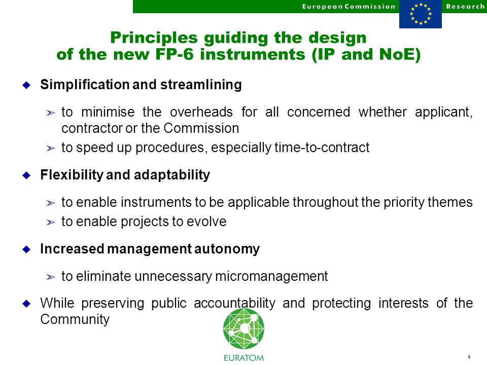 6 Principles guiding the design of the new FP-6 instruments (IP and NoE) u Simplification and streamlining ã to minimise the overheads for all concerned whether applicant, contractor or the Commission ã to speed up procedures, especially time-to-contract u Flexibility and adaptability ã to enable instruments to be applicable throughout the priority themes ã to enable projects to evolve u Increased management autonomy ã to eliminate unnecessary micromanagement u While preserving public accountability and protecting interests of the Community