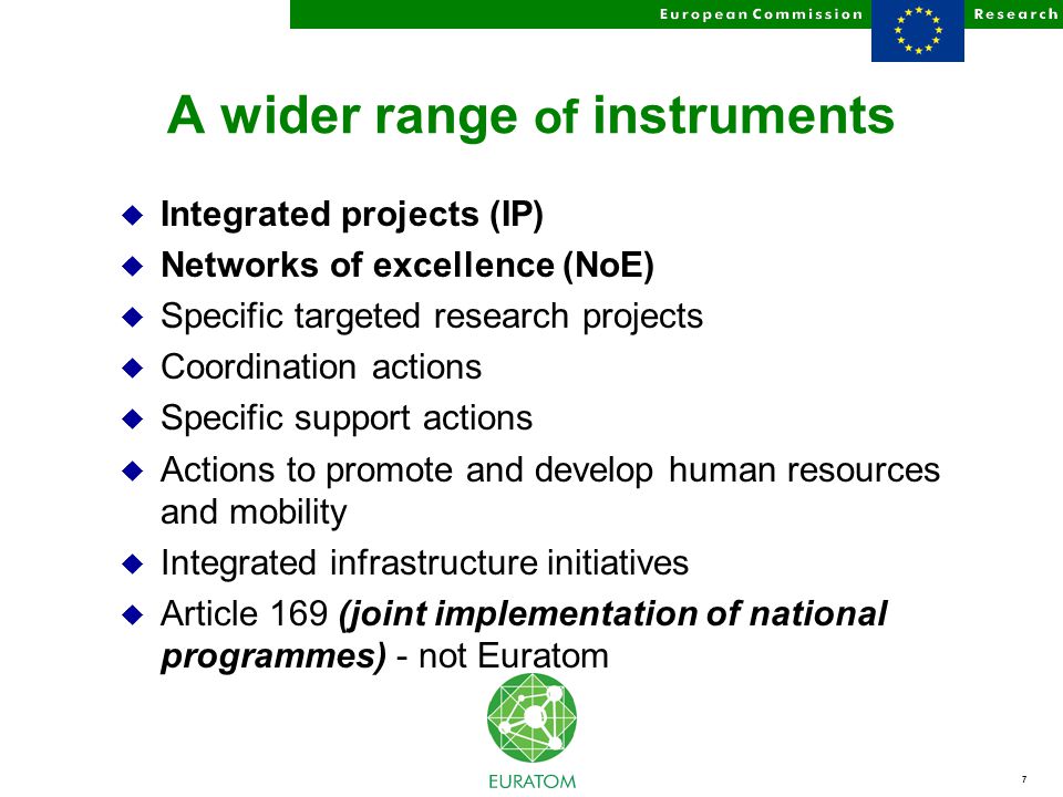 7 A wider range of instruments u Integrated projects (IP) u Networks of excellence (NoE) u Specific targeted research projects u Coordination actions u Specific support actions u Actions to promote and develop human resources and mobility u Integrated infrastructure initiatives u Article 169 (joint implementation of national programmes) - not Euratom