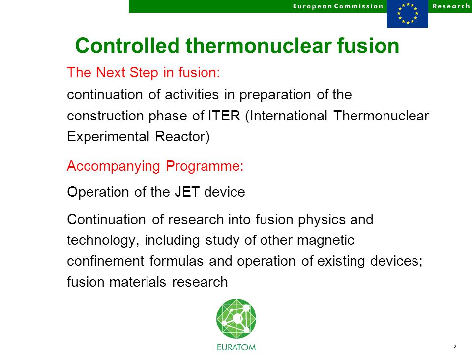 9 Controlled thermonuclear fusion The Next Step in fusion: continuation of activities in preparation of the construction phase of ITER (International Thermonuclear Experimental Reactor) Accompanying Programme: Operation of the JET device Continuation of research into fusion physics and technology, including study of other magnetic confinement formulas and operation of existing devices; fusion materials research