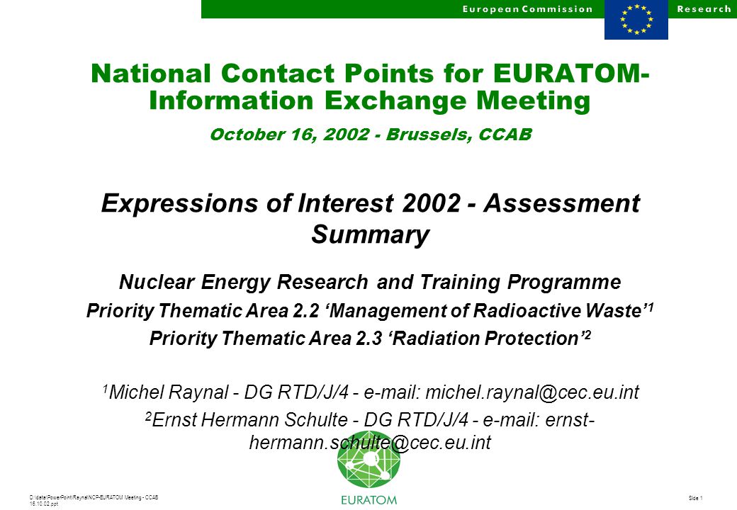 D:\data\PowerPoint\Raynal\NCP-EURATOM Meeting - CCAB ppt Slide 1 National Contact Points for EURATOM- Information Exchange Meeting October 16, Brussels, CCAB Expressions of Interest Assessment Summary Nuclear Energy Research and Training Programme Priority Thematic Area 2.2 ‘Management of Radioactive Waste’ 1 Priority Thematic Area 2.3 ‘Radiation Protection’ 2 1 Michel Raynal - DG RTD/J/ Ernst Hermann Schulte - DG RTD/J/4 -   ernst-