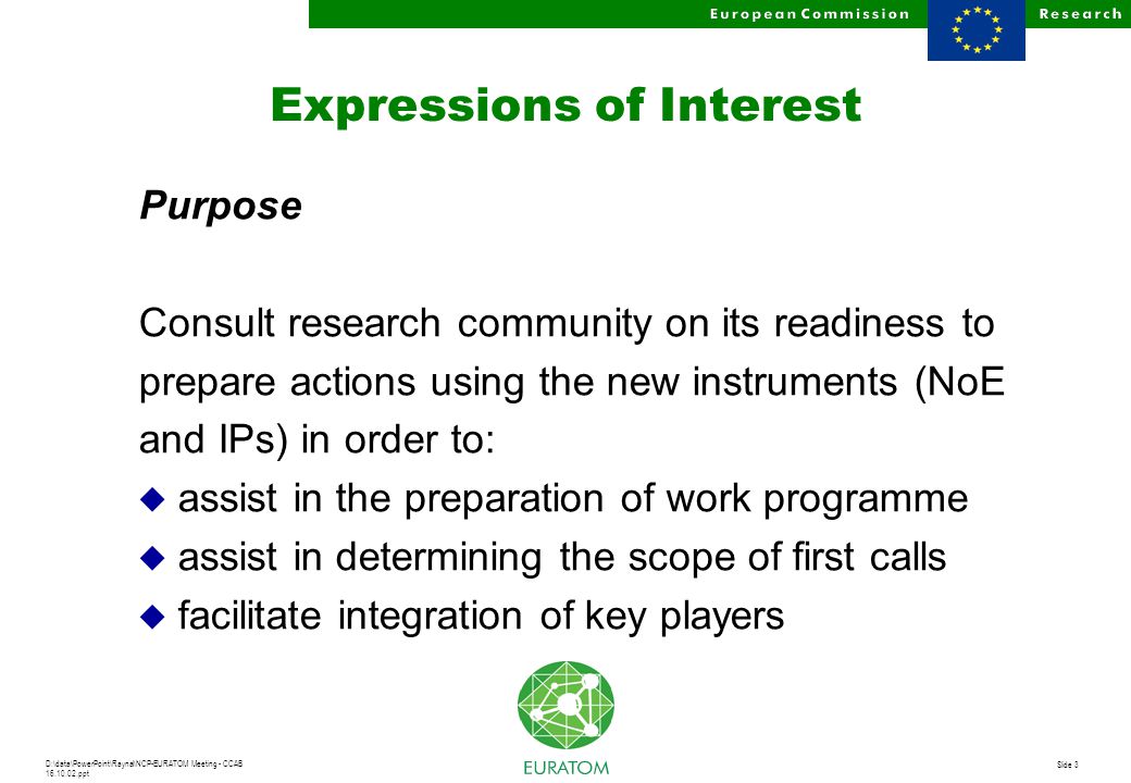 D:\data\PowerPoint\Raynal\NCP-EURATOM Meeting - CCAB ppt Slide 3 Expressions of Interest Purpose Consult research community on its readiness to prepare actions using the new instruments (NoE and IPs) in order to: u assist in the preparation of work programme u assist in determining the scope of first calls u facilitate integration of key players