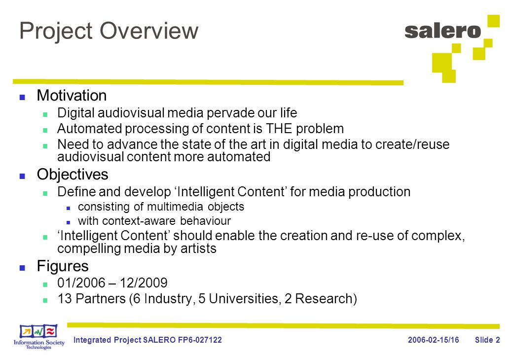 /16Integrated Project SALERO FP Slide 2 Project Overview Motivation Digital audiovisual media pervade our life Automated processing of content is THE problem Need to advance the state of the art in digital media to create/reuse audiovisual content more automated Objectives Define and develop ‘Intelligent Content’ for media production consisting of multimedia objects with context-aware behaviour ‘Intelligent Content’ should enable the creation and re-use of complex, compelling media by artists Figures 01/2006 – 12/ Partners (6 Industry, 5 Universities, 2 Research)