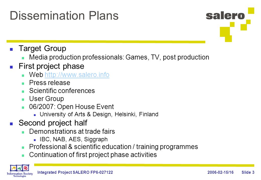 /16Integrated Project SALERO FP Slide 3 Dissemination Plans Target Group Media production professionals: Games, TV, post production First project phase Web   Press release Scientific conferences User Group 06/2007: Open House Event University of Arts & Design, Helsinki, Finland Second project half Demonstrations at trade fairs IBC, NAB, AES, Siggraph Professional & scientific education / training programmes Continuation of first project phase activities
