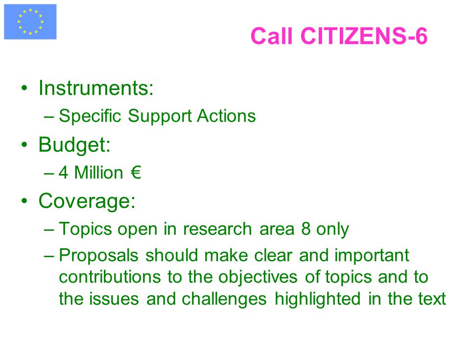 Call CITIZENS-6 Instruments: –Specific Support Actions Budget: –4 Million € Coverage: –Topics open in research area 8 only –Proposals should make clear and important contributions to the objectives of topics and to the issues and challenges highlighted in the text