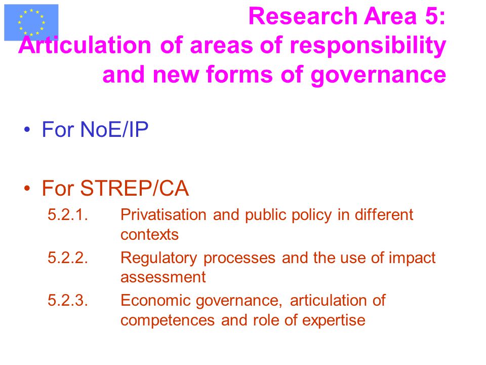 Research Area 5: Articulation of areas of responsibility and new forms of governance For NoE/IP For STREP/CA Privatisation and public policy in different contexts Regulatory processes and the use of impact assessment Economic governance, articulation of competences and role of expertise