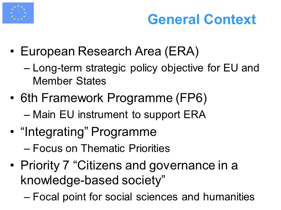 General Context European Research Area (ERA) –Long-term strategic policy objective for EU and Member States 6th Framework Programme (FP6) –Main EU instrument to support ERA Integrating Programme –Focus on Thematic Priorities Priority 7 Citizens and governance in a knowledge-based society –Focal point for social sciences and humanities
