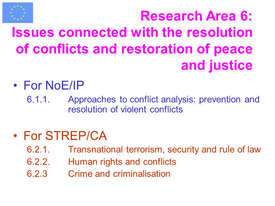 Research Area 6: Issues connected with the resolution of conflicts and restoration of peace and justice For NoE/IP Approaches to conflict analysis: prevention and resolution of violent conflicts For STREP/CA Transnational terrorism, security and rule of law Human rights and conflicts 6.2.3Crime and criminalisation