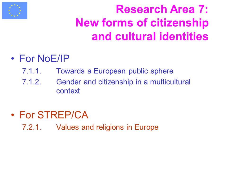 Research Area 7: New forms of citizenship and cultural identities For NoE/IP Towards a European public sphere Gender and citizenship in a multicultural context For STREP/CA Values and religions in Europe