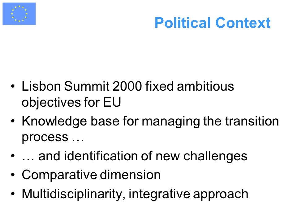 Political Context Lisbon Summit 2000 fixed ambitious objectives for EU Knowledge base for managing the transition process … … and identification of new challenges Comparative dimension Multidisciplinarity, integrative approach