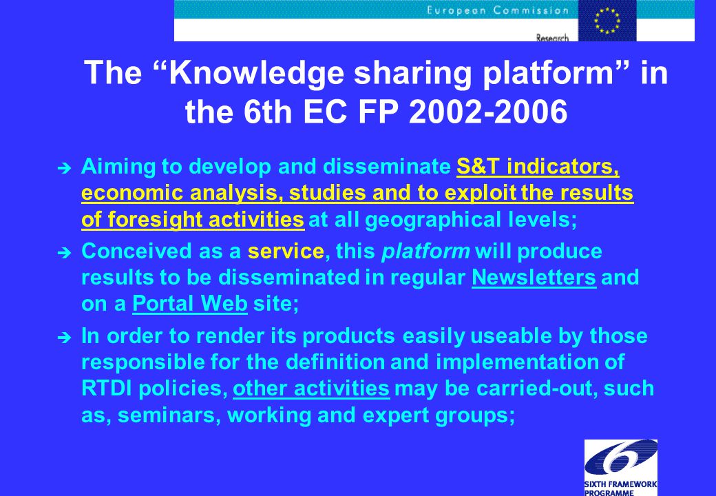 The Knowledge sharing platform in the 6th EC FP è Aiming to develop and disseminate S&T indicators, economic analysis, studies and to exploit the results of foresight activities at all geographical levels; è Conceived as a service, this platform will produce results to be disseminated in regular Newsletters and on a Portal Web site; è In order to render its products easily useable by those responsible for the definition and implementation of RTDI policies, other activities may be carried-out, such as, seminars, working and expert groups;