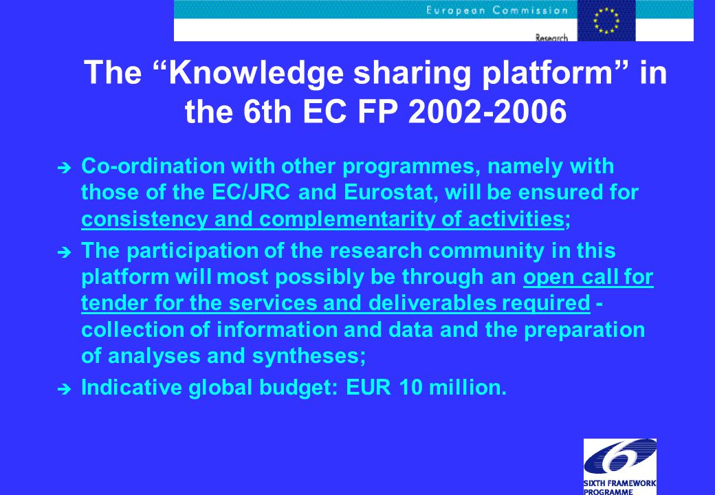 The Knowledge sharing platform in the 6th EC FP è Co-ordination with other programmes, namely with those of the EC/JRC and Eurostat, will be ensured for consistency and complementarity of activities; è The participation of the research community in this platform will most possibly be through an open call for tender for the services and deliverables required - collection of information and data and the preparation of analyses and syntheses; è Indicative global budget: EUR 10 million.
