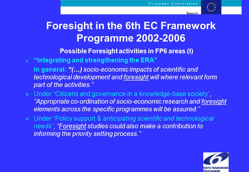 Possible Foresight activities in FP6 areas (I)  Integrating and strengthening the ERA In general: (…) socio-economic impacts of scientific and technological development and foresight will where relevant form part of the activities.  Under Citizens and governance in a knowledge-base society , Appropriate co-ordination of socio-economic research and foresight elements across the specific programmes will be assured.  Under Policy support & anticipating scientific and technological needs , Foresight studies could also make a contribution to informing the priority setting process.