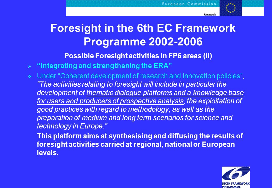 Foresight in the 6th EC Framework Programme Possible Foresight activities in FP6 areas (II)  Integrating and strengthening the ERA  Under Coherent development of research and innovation policies , The activities relating to foresight will include in particular the development of thematic dialogue platforms and a knowledge base for users and producers of prospective analysis, the exploitation of good practices with regard to methodology, as well as the preparation of medium and long term scenarios for science and technology in Europe. This platform aims at synthesising and diffusing the results of foresight activities carried at regional, national or European levels.