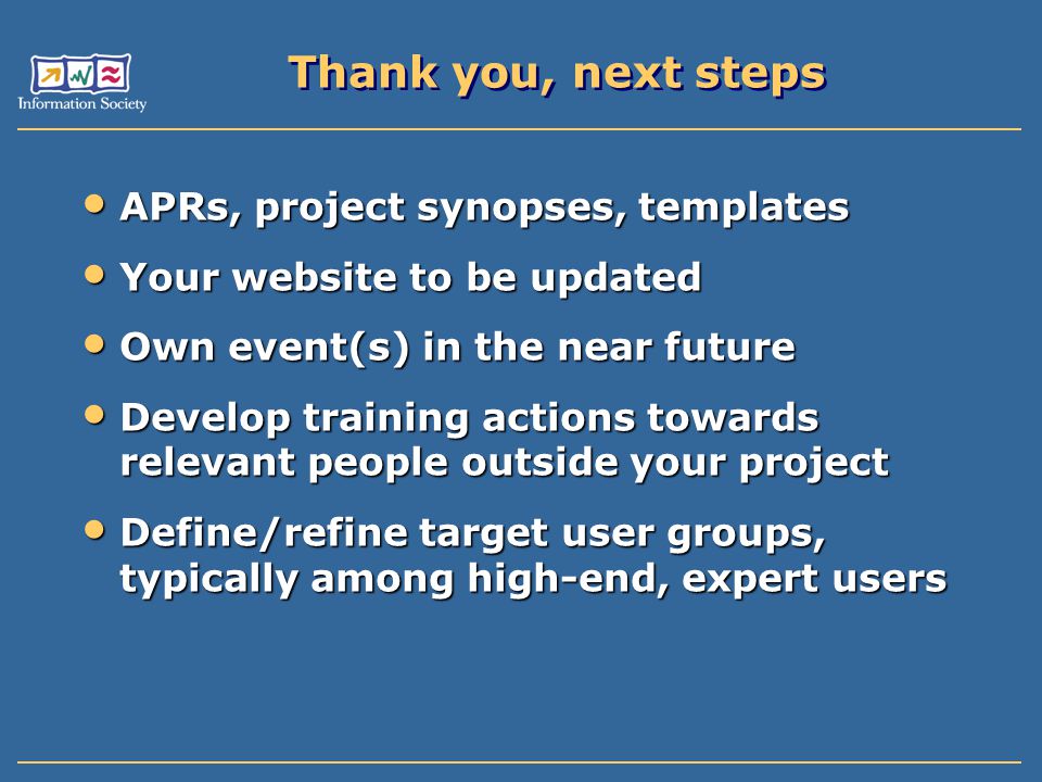Thank you, next steps APRs, project synopses, templates APRs, project synopses, templates Your website to be updated Your website to be updated Own event(s) in the near future Own event(s) in the near future Develop training actions towards relevant people outside your project Develop training actions towards relevant people outside your project Define/refine target user groups, typically among high-end, expert users Define/refine target user groups, typically among high-end, expert users
