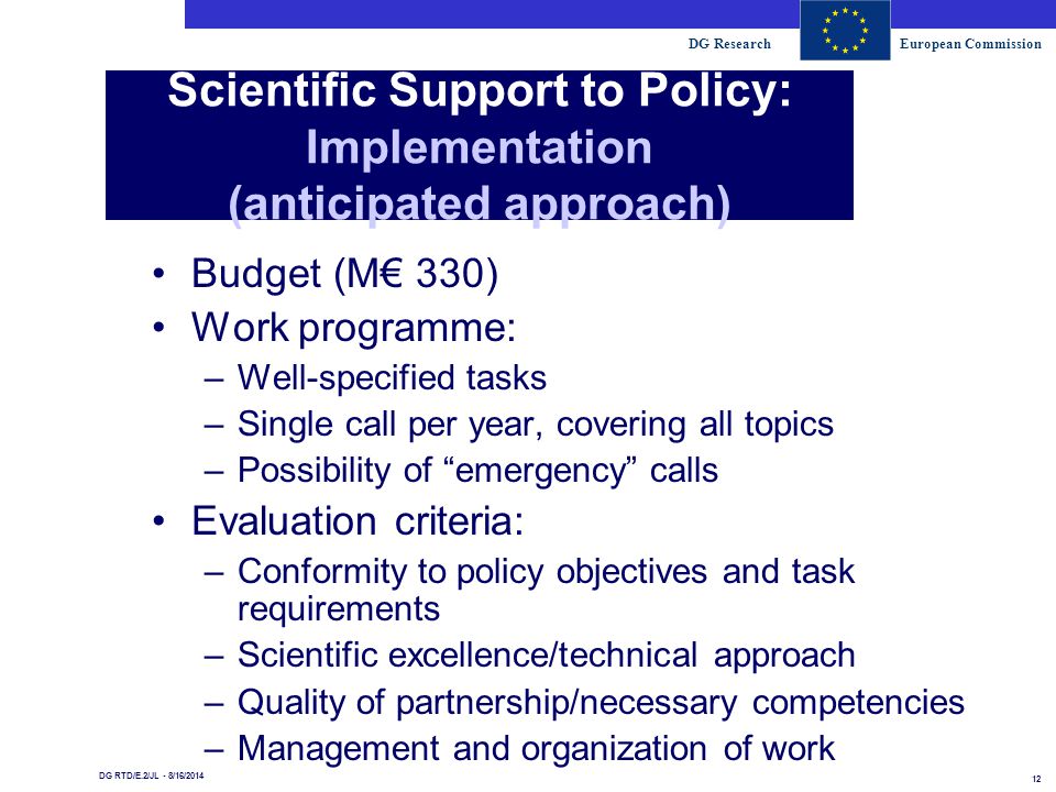 DG ResearchEuropean Commission 12 DG RTD/E.2/JL - 8/16/2014 Scientific Support to Policy: Implementation (anticipated approach) Budget (M€ 330) Work programme: –Well-specified tasks –Single call per year, covering all topics –Possibility of emergency calls Evaluation criteria: –Conformity to policy objectives and task requirements –Scientific excellence/technical approach –Quality of partnership/necessary competencies –Management and organization of work