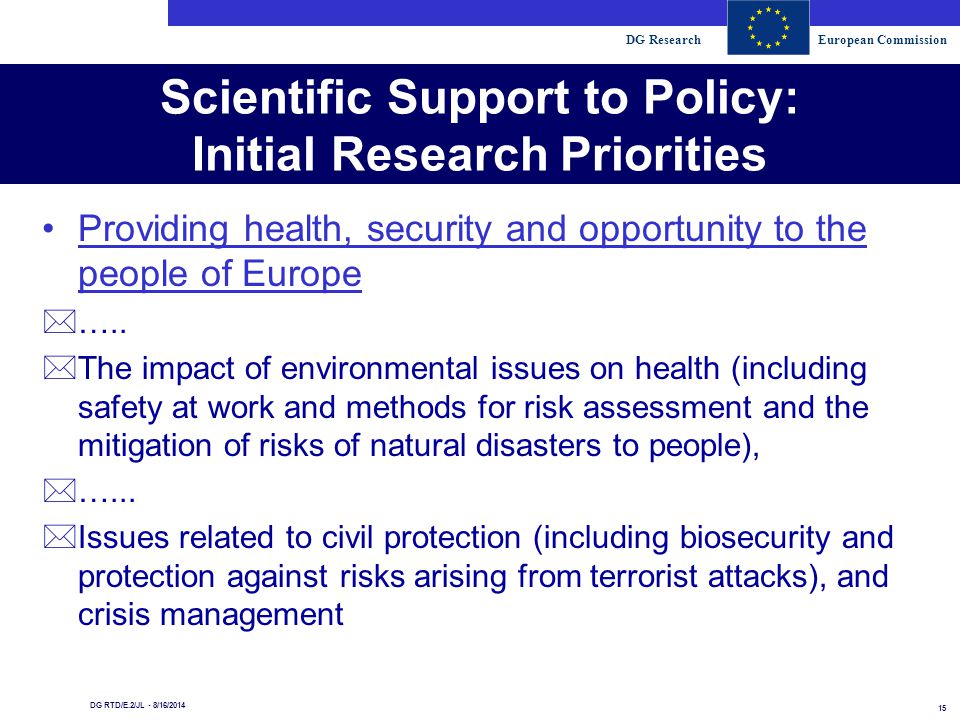 DG ResearchEuropean Commission 15 DG RTD/E.2/JL - 8/16/2014 Scientific Support to Policy: Initial Research Priorities Providing health, security and opportunity to the people of Europe *…..