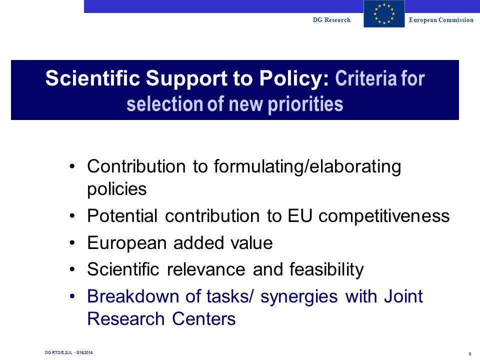 DG ResearchEuropean Commission 9 DG RTD/E.2/JL - 8/16/2014 Scientific Support to Policy: Criteria for selection of new priorities Contribution to formulating/elaborating policies Potential contribution to EU competitiveness European added value Scientific relevance and feasibility Breakdown of tasks/ synergies with Joint Research Centers