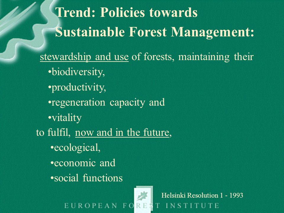 stewardship and use of forests, maintaining their biodiversity, productivity, regeneration capacity and vitality Helsinki Resolution to fulfil, now and in the future, ecological, economic and social functions Trend: Policies towards Sustainable Forest Management:
