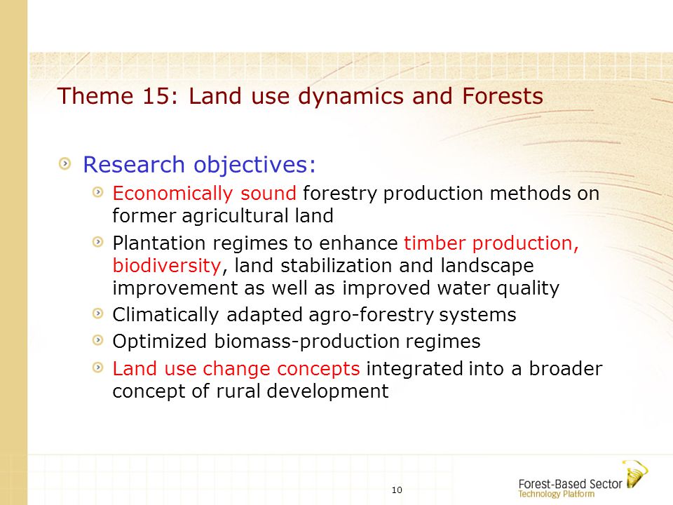 10 Theme 15: Land use dynamics and Forests Research objectives: Economically sound forestry production methods on former agricultural land Plantation regimes to enhance timber production, biodiversity, land stabilization and landscape improvement as well as improved water quality Climatically adapted agro-forestry systems Optimized biomass-production regimes Land use change concepts integrated into a broader concept of rural development