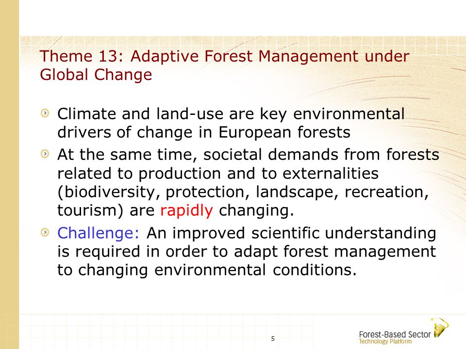 5 Theme 13: Adaptive Forest Management under Global Change Climate and land-use are key environmental drivers of change in European forests At the same time, societal demands from forests related to production and to externalities (biodiversity, protection, landscape, recreation, tourism) are rapidly changing.