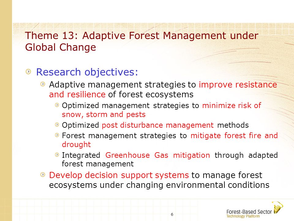 6 Theme 13: Adaptive Forest Management under Global Change Research objectives: Adaptive management strategies to improve resistance and resilience of forest ecosystems Optimized management strategies to minimize risk of snow, storm and pests Optimized post disturbance management methods Forest management strategies to mitigate forest fire and drought Integrated Greenhouse Gas mitigation through adapted forest management Develop decision support systems to manage forest ecosystems under changing environmental conditions