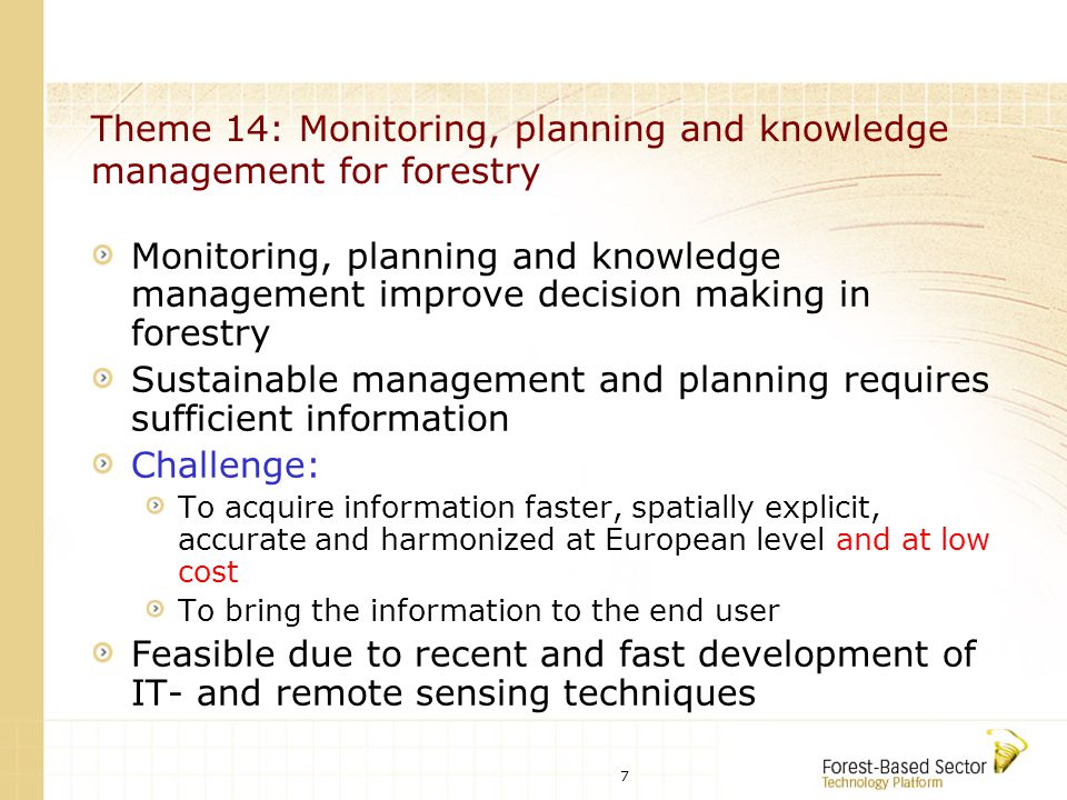 7 Theme 14: Monitoring, planning and knowledge management for forestry Monitoring, planning and knowledge management improve decision making in forestry Sustainable management and planning requires sufficient information Challenge: To acquire information faster, spatially explicit, accurate and harmonized at European level and at low cost To bring the information to the end user Feasible due to recent and fast development of IT- and remote sensing techniques