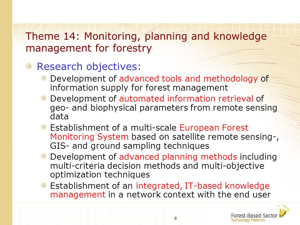 8 Theme 14: Monitoring, planning and knowledge management for forestry Research objectives: Development of advanced tools and methodology of information supply for forest management Development of automated information retrieval of geo- and biophysical parameters from remote sensing data Establishment of a multi-scale European Forest Monitoring System based on satellite remote sensing-, GIS- and ground sampling techniques Development of advanced planning methods including multi-criteria decision methods and multi-objective optimization techniques Establishment of an integrated, IT-based knowledge management in a network context with the end user