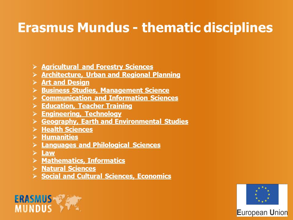 Erasmus Mundus - thematic disciplines  Agricultural and Forestry Sciences  Architecture, Urban and Regional Planning  Art and Design  Business Studies, Management Science  Communication and Information Sciences  Education, Teacher Training  Engineering, Technology  Geography, Earth and Environmental Studies  Health Sciences  Humanities  Languages and Philological Sciences  Law  Mathematics, Informatics  Natural Sciences  Social and Cultural Sciences, Economics