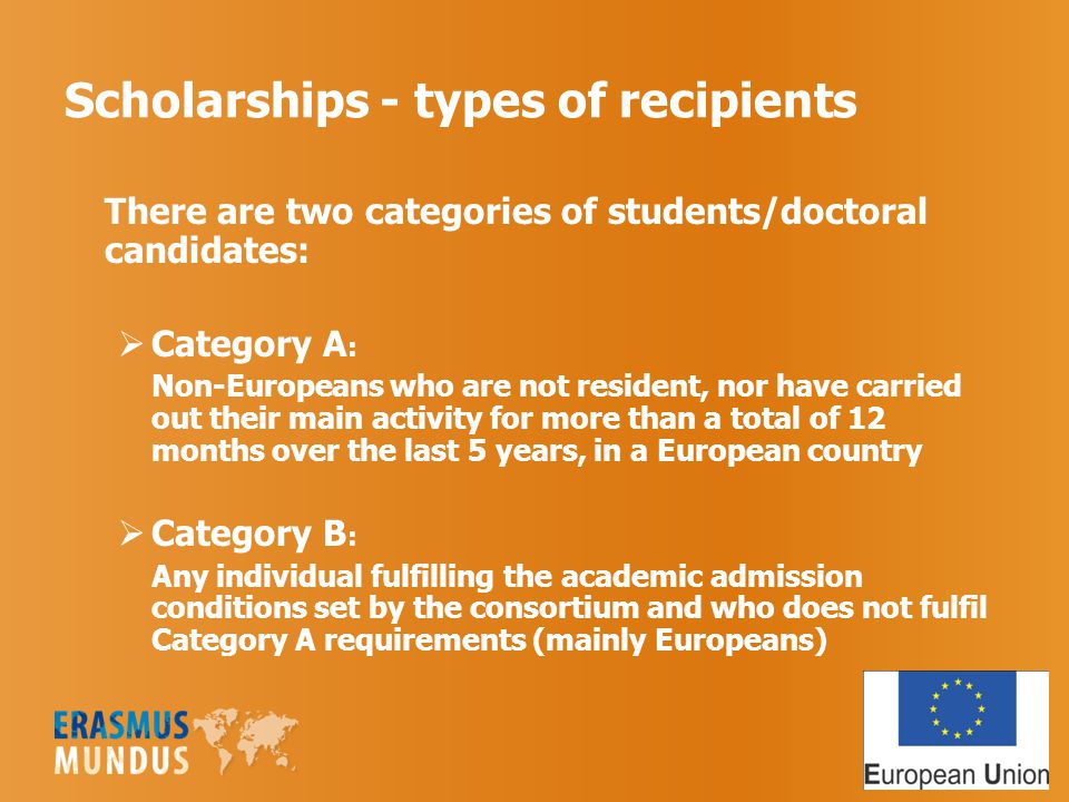 Scholarships - types of recipients There are two categories of students/doctoral candidates:  Category A : Non-Europeans who are not resident, nor have carried out their main activity for more than a total of 12 months over the last 5 years, in a European country  Category B : Any individual fulfilling the academic admission conditions set by the consortium and who does not fulfil Category A requirements (mainly Europeans)
