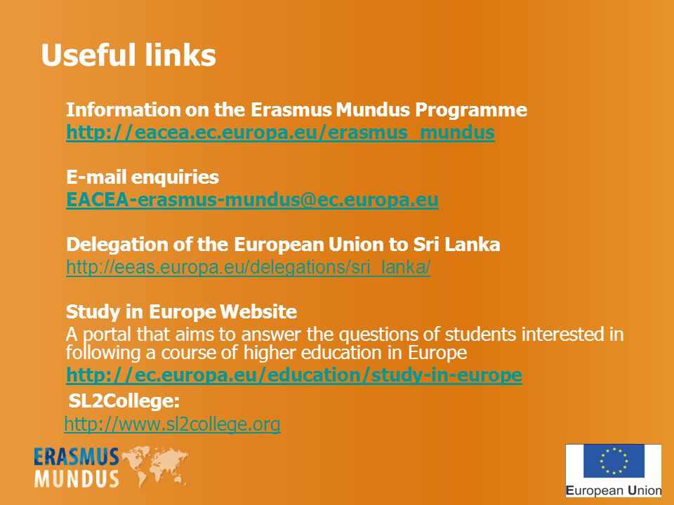 Useful links Information on the Erasmus Mundus Programme    enquiries Delegation of the European Union to Sri Lanka   Study in Europe Website A portal that aims to answer the questions of students interested in following a course of higher education in Europe   SL2College: