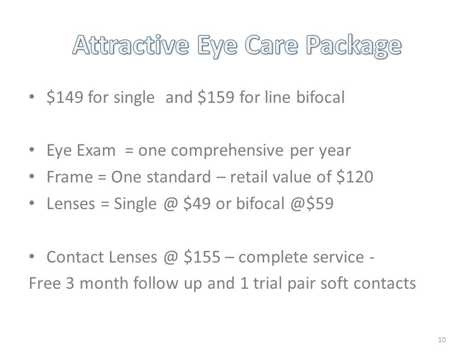 $149 for single and $159 for line bifocal Eye Exam = one comprehensive per year Frame = One standard – retail value of $120 Lenses = $49 or Contact $155 – complete service - Free 3 month follow up and 1 trial pair soft contacts 10