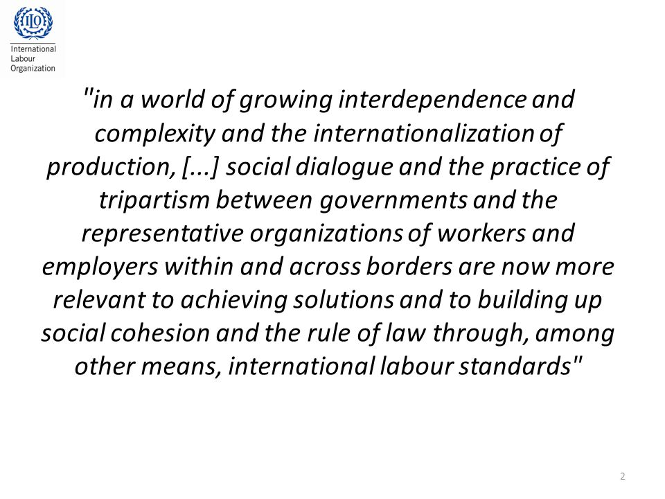 in a world of growing interdependence and complexity and the internationalization of production, [...] social dialogue and the practice of tripartism between governments and the representative organizations of workers and employers within and across borders are now more relevant to achieving solutions and to building up social cohesion and the rule of law through, among other means, international labour standards 2