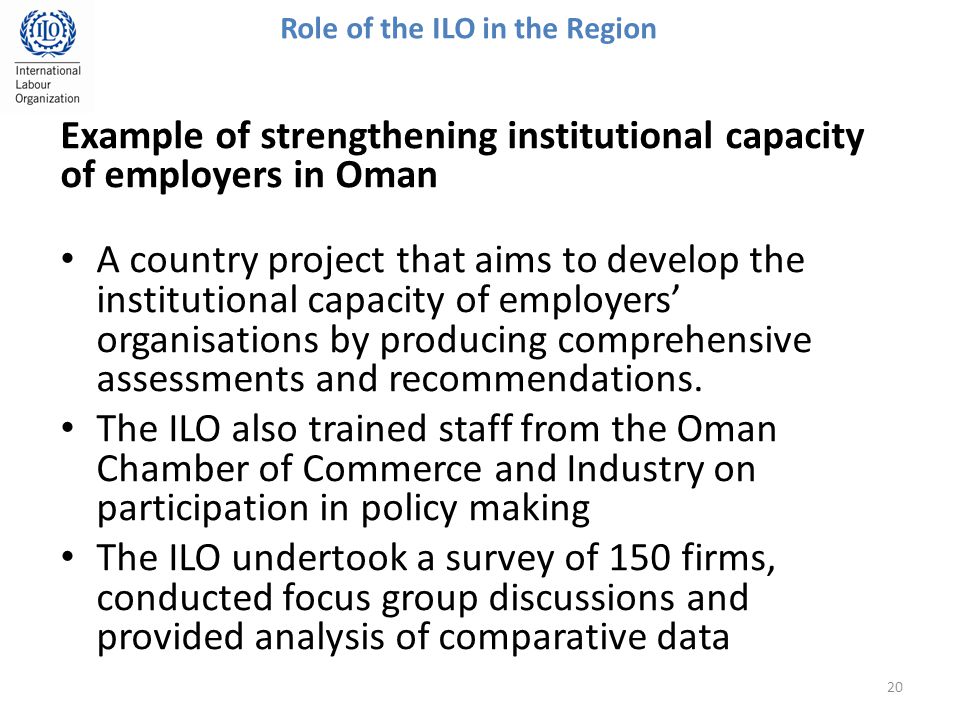 20 Role of the ILO in the Region Example of strengthening institutional capacity of employers in Oman A country project that aims to develop the institutional capacity of employers’ organisations by producing comprehensive assessments and recommendations.